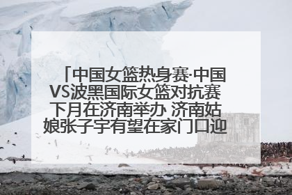 中国女篮热身赛·中国VS波黑国际女篮对抗赛下月在济南举办 济南姑娘张子宇有望在家门口迎来国家队首秀