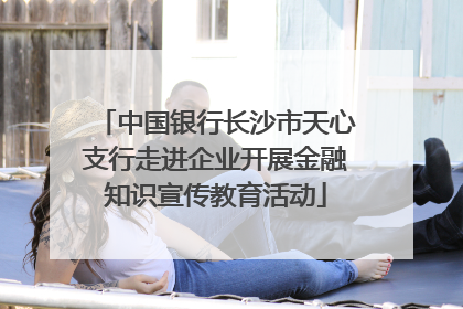 中国银行长沙市天心支行走进企业开展金融知识宣传教育活动