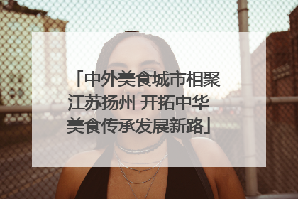 中外美食城市相聚江苏扬州 开拓中华美食传承发展新路