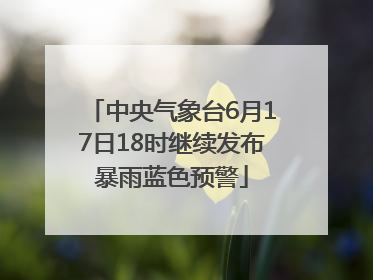 中央气象台6月17日18时继续发布暴雨蓝色预警