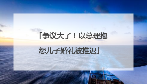 争议大了！以总理抱怨儿子婚礼被推迟