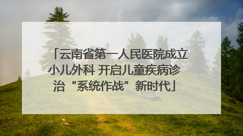云南省第一人民医院成立小儿外科 开启儿童疾病诊治“系统作战”新时代