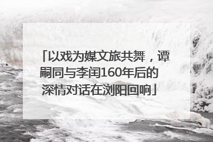 以戏为媒文旅共舞，谭嗣同与李闰160年后的深情对话在浏阳回响