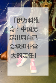 伊万科维奇：中国男足出局自己会承担非常大的责任