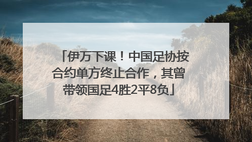 伊万下课！中国足协按合约单方终止合作，其曾带领国足4胜2平8负