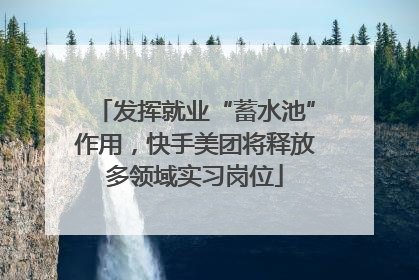 发挥就业“蓄水池”作用，快手美团将释放多领域实习岗位