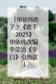 单依纯咋了？《歌手2025》单依纯改编李荣浩《李白》引热议
