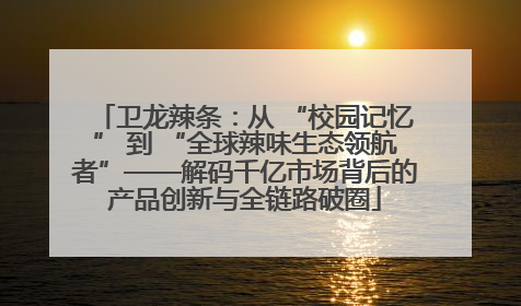 卫龙辣条：从 “校园记忆” 到 “全球辣味生态领航者”——解码千亿市场背后的产品创新与全链路破圈
