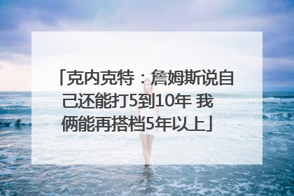 克内克特：詹姆斯说自己还能打5到10年 我俩能再搭档5年以上