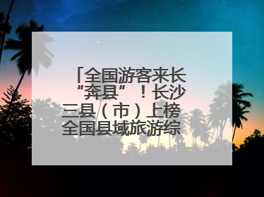 全国游客来长“奔县”！长沙三县（市）上榜全国县域旅游综合实力百强县