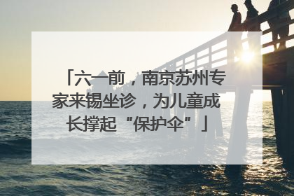 六一前，南京苏州专家来锡坐诊，为儿童成长撑起“保护伞”