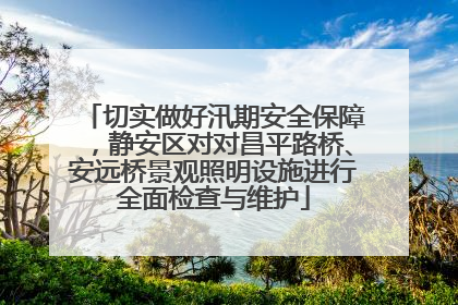 切实做好汛期安全保障，静安区对对昌平路桥、安远桥景观照明设施进行全面检查与维护