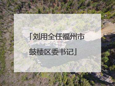 刘用全任福州市鼓楼区委书记