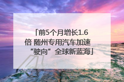前5个月增长1.6倍 随州专用汽车加速“驶向”全球新蓝海