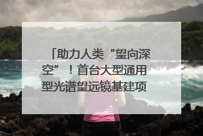 助力人类“望向深空”！首台大型通用型光谱望远镜基建项目破土动工