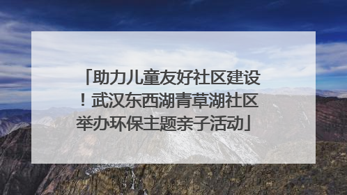 助力儿童友好社区建设！武汉东西湖青草湖社区举办环保主题亲子活动