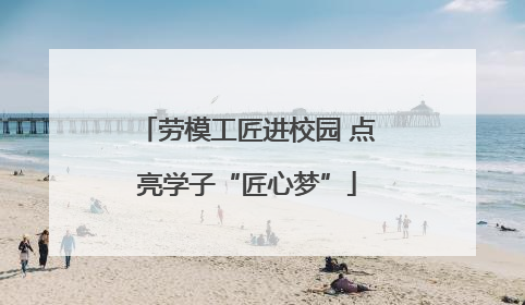 劳模工匠进校园 点亮学子“匠心梦”