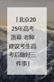 北京2025年高考落幕 老师建议考生高考后做好三件事