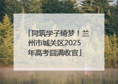 同筑学子绮梦！兰州市城关区2025年高考圆满收官