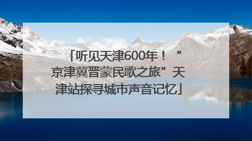 听见天津600年！“京津冀晋蒙民歌之旅”天津站探寻城市声音记忆