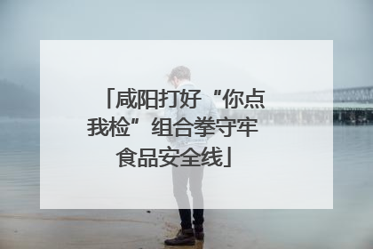 咸阳打好“你点我检”组合拳守牢食品安全线