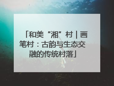 和美“湘”村｜画笔村：古韵与生态交融的传统村落