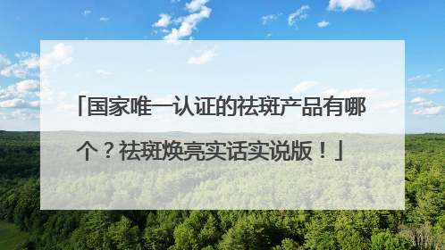国家唯一认证的祛斑产品有哪个？祛斑焕亮实话实说版！