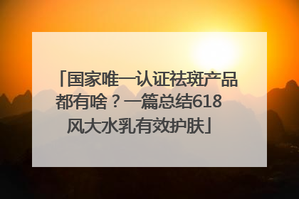 国家唯一认证祛斑产品都有啥？一篇总结618风大水乳有效护肤