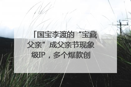 国宝李渡的“宝藏父亲”成父亲节现象级IP，多个爆款创造数千万流量