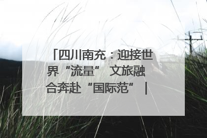 四川南充：迎接世界“流量” 文旅融合奔赴“国际范”｜话锦绣·说安逸