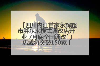 四川内江首家永辉超市胖东来模式调改店开业 7月底全国调改门店或将突破150家丨新经济观察