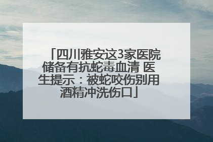 四川雅安这3家医院储备有抗蛇毒血清 医生提示：被蛇咬伤别用酒精冲洗伤口