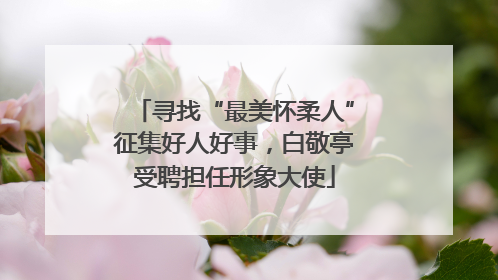 寻找“最美怀柔人”征集好人好事，白敬亭受聘担任形象大使