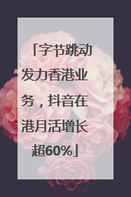 字节跳动发力香港业务，抖音在港月活增长超60%