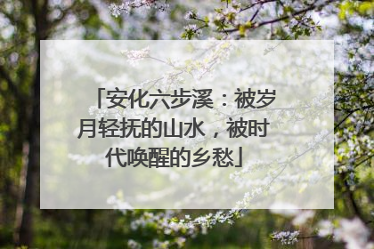 安化六步溪：被岁月轻抚的山水，被时代唤醒的乡愁