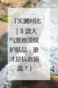 实测对比｜3 款人气紧致淡纹护肤品，谁才是抗老顶流？