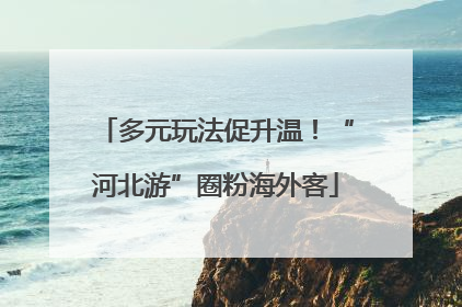 多元玩法促升温！“河北游”圈粉海外客