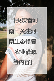 央媒看河南｜关注河南生态修复、农业灌溉等内容