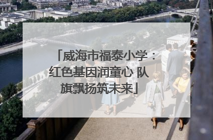 威海市福泰小学：红色基因润童心 队旗飘扬筑未来