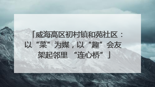 威海高区初村镇和苑社区：以“菜”为媒，以“趣”会友 架起邻里 “连心桥”