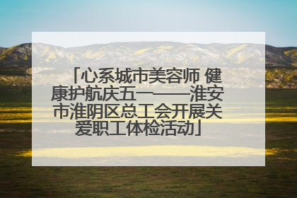 心系城市美容师 健康护航庆五一——淮安市淮阴区总工会开展关爱职工体检活动