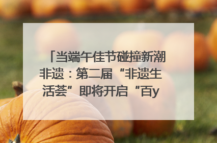 当端午佳节碰撞新潮非遗:第二届“非遗生活荟”即将开启“百young”新章
