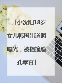小沈阳18岁女儿韩国出道照曝光，被指撞脸孔孝真