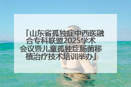 山东省孤独症中西医融合专科联盟2025学术会议暨儿童孤独症肠菌移植治疗技术培训举办