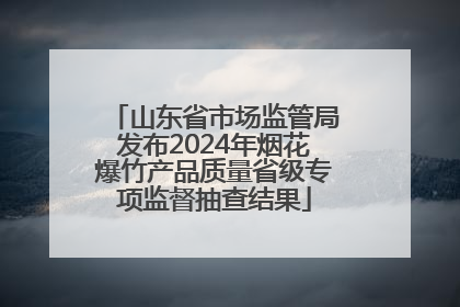 山东省市场监管局发布2024年烟花爆竹产品质量省级专项监督抽查结果