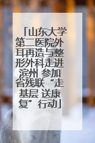 山东大学第二医院外耳再造与整形外科走进滨州 参加省残联“走基层 送康复”行动