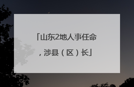 山东2地人事任命，涉县（区）长