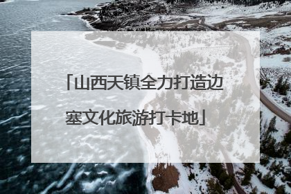 山西天镇全力打造边塞文化旅游打卡地