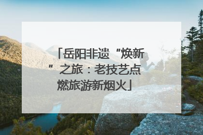 岳阳非遗“焕新”之旅：老技艺点燃旅游新烟火