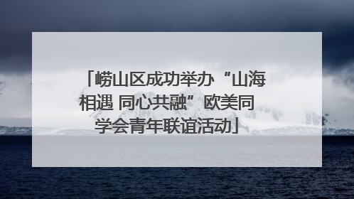 崂山区成功举办“山海相遇 同心共融”欧美同学会青年联谊活动